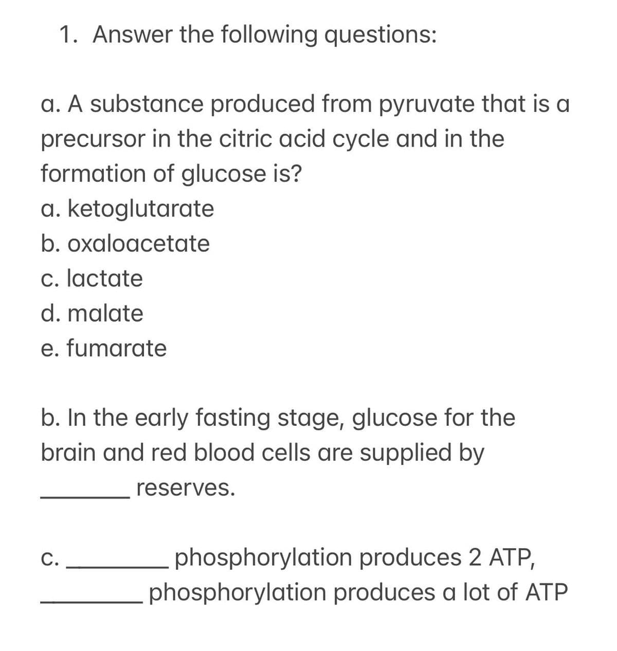 1. Answer the following questions:
a. A substance produced from pyruvate that is a
precursor in the citric acid cycle and in the
formation of glucose is?
a. ketoglutarate
b. oxaloacetate
c. lactate
d. malate
e. fumarate
b. In the early fasting stage, glucose for the
brain and red blood cells are supplied by
reserves.
C.
phosphorylation produces 2 ATP,
phosphorylation produces a lot of ATP