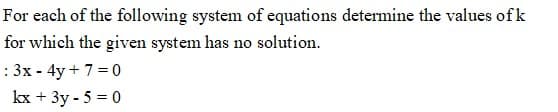 For each of the following system of equations determine the values ofk
for which the given system has no solution.
: 3x - 4y + 7 = 0
kx + 3y - 5 = 0
