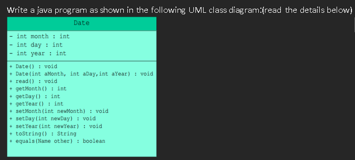 Write a java program as shown in the following UML class diagram:(read the details below)
Date
int month : int
int day : int
int year : int
+ Date () : void
+ Date(int aMonth, int aDay, int aYear) : void
+ read () : void
+ getMonth () : int
+ getDay () : int
+ getYear () : int
+ setMonth (int newMonth) : void
+ setDay (int newDay) : void
+ setYear (int newYear) : void
+ tostring() : String
+ equals (Name other) : boolean
