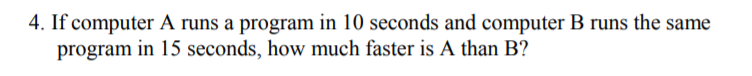 4. If computer A runs a program in 10 seconds and computer B runs the same
program in 15 seconds, how much faster is A than B?
