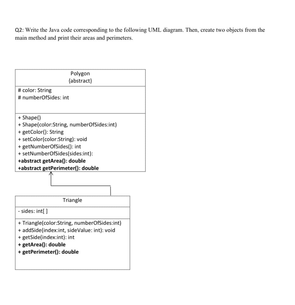 Q2: Write the Java code corresponding to the following UML diagram. Then, create two objects from the
main method and print their areas and perimeters.
Polygon
{abstract}
# color: String
# numberOfSides: int
+ Shape()
+ Shape(color:String, numberOfSides:int)
+ getColor(): String
+ setColor(color:String): void
+ getNumberOfSides(): int
+ setNumberOfSides(sides:int):
+abstract getArea(): double
+abstract getPerimeter(): double
Triangle
sides: int[ ]
+ Triangle(color:String, numberOfSides:int)
+ addSide(index:int, sideValue: int): void
+ getSide(index:int): int
+ getArea(): double
+ getPerimeter(): double
