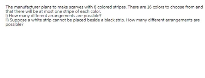 The manufacturer plans to make scarves with 8 colored stripes. There are 16 colors to choose from and
that there will be at most one stripe of each color.
i) How many different arrangements are possible?
ii) Suppose a white strip cannot be placed beside a black strip. How many different arrangements are
possible?
