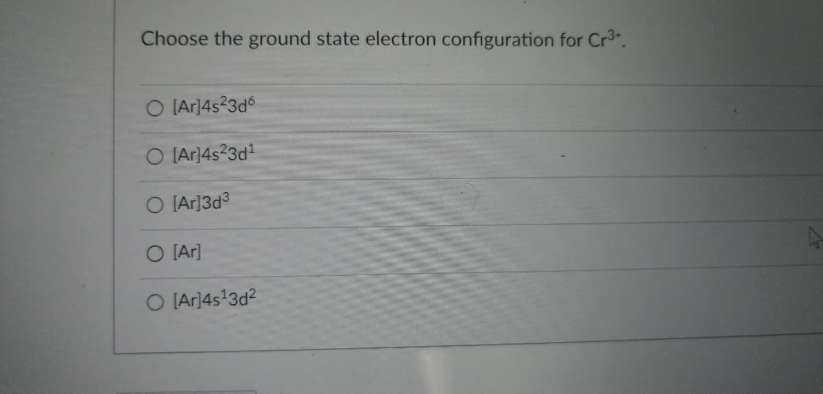 Choose the ground state electron configuration for Cr³+.
O [Ar]4s²3d6
O [Ar]4s23d¹
O [Ar]3d³
O [Ar]
O [Ar]4s¹3d²