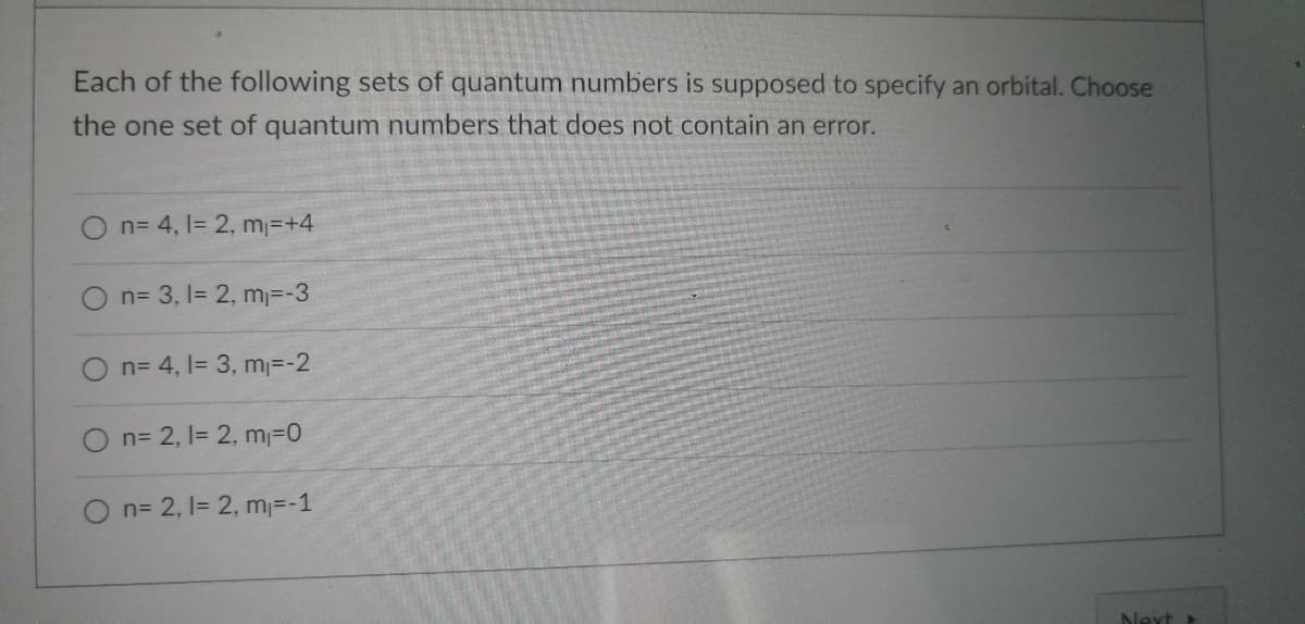 Each of the following sets of quantum numbers is supposed to specify an orbital. Choose
the one set of quantum numbers that does not contain an error.
O n= 4, 1= 2, m₁=+4
O n= 3, 1= 2, m₁=-3
O n= 4, 1= 3, m₁=-2
O n=2, 1= 2, m₁=0
O n= 2, 1= 2, m₁=-1
Next >