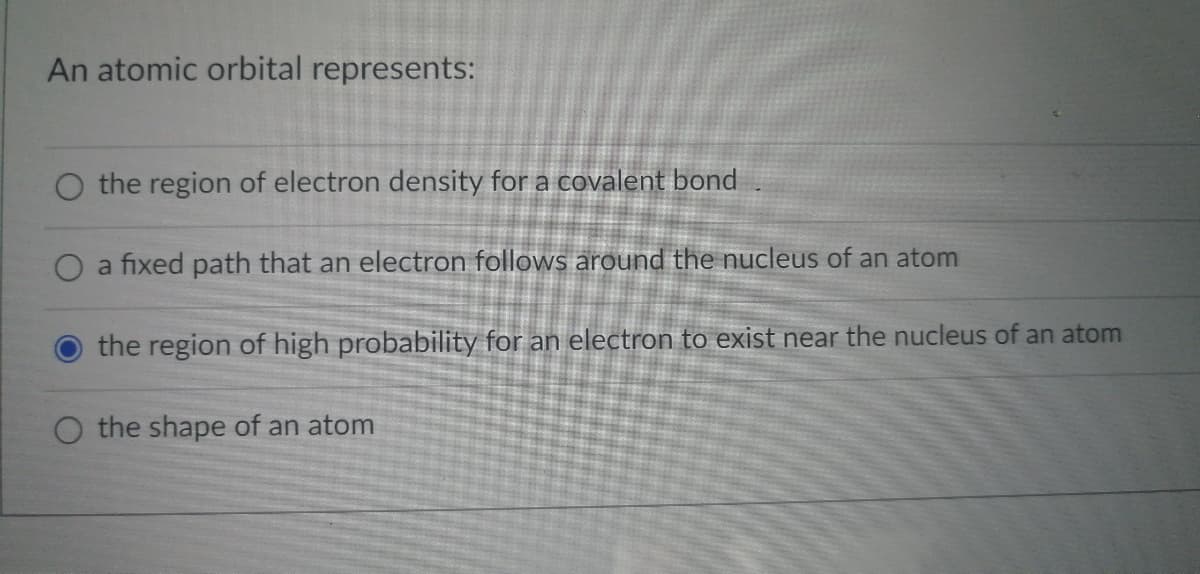 An atomic orbital represents:
O the region of electron density for a covalent bond
O a fixed path that an electron follows around the nucleus of an atom
the region of high probability for an electron to exist near the nucleus of an atom
O the shape of an atom