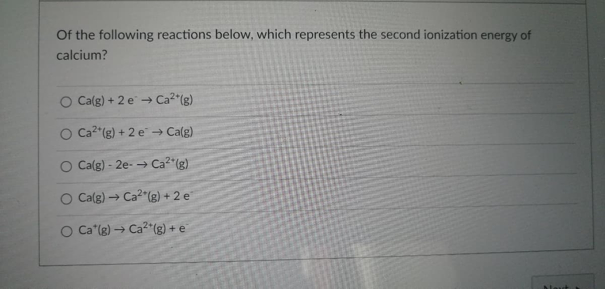 Of the following reactions below, which represents the second ionization energy of
calcium?
O Ca(g) + 2 e ⇒ Ca²+(g)
O Ca2+(g) + 2 e¯ → Ca(g)
O Ca(g) - 2e-→ Ca²+(g)
O Ca(g) → Ca2+(g) + 2 e
O Cat(g) → Ca2+(g) + e
Next