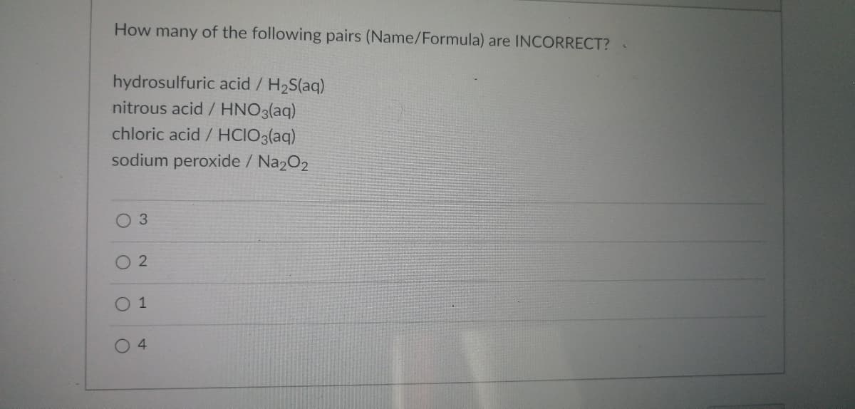 How many of the following pairs (Name/Formula) are INCORRECT? <
hydrosulfuric acid / H₂S(aq)
nitrous acid / HNO3(aq)
chloric acid / HCIO3(aq)
sodium peroxide / Na2O2
O 3
2
0 1
O
4