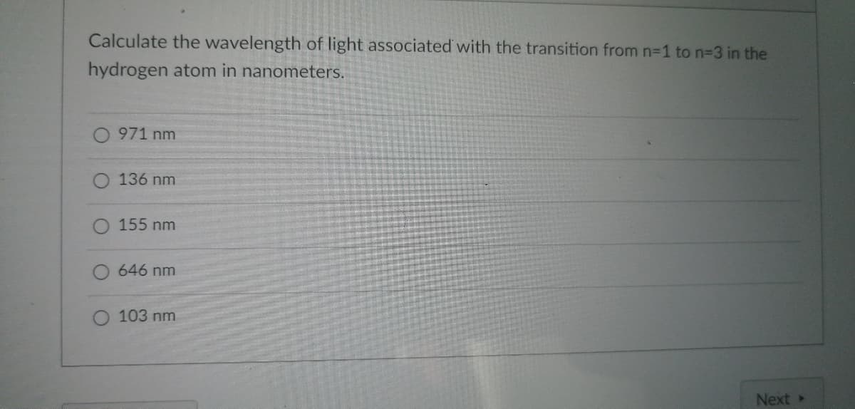Calculate the wavelength of light associated with the transition from n=1 to n-3 in the
hydrogen atom in nanometers.
971 nm
136 nm
155 nm
646 nm
103 nm
Next ▸