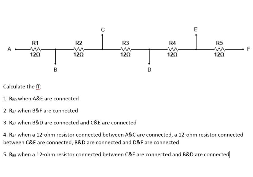 C
E
R1
R2
R3
R4
R5
120
120
120
12Ω
120
D
Calculate the ff:
1. Røp when A&E are connected
2. RAF when B&F are connected
3. RAF when B&D are connected and C&E are connected
4. RAF when a 12-ohm resistor connected between A&C are connected, a 12-ohm resistor connected
between C&E are connected, B&D are connected and D&F are connected
5. RBE when a 12-ohm resistor connected between C&E are connected and B&D are connected
