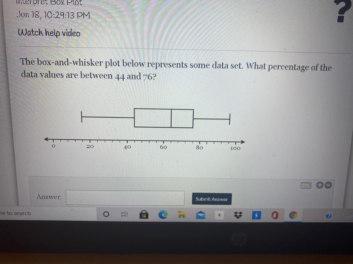 Box Plot
Jun 18, 10:29:13 PM
Watch help video
The box-and-whisker plot below represents some data set. What percentage of the
data values are between 44 and 76?
20
40
60
80
100
Answer:
Submit Answer
re to search
