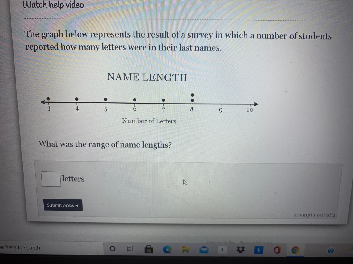 Watch help video
The graph below represents the result of a survey in which a number of students
reported how many letters were in their last names.
NAME LENGTH
3
4
6.
7
8.
9
10
Number of Letters
What was the range of name lengths?
letters
Submit Answer
attempt i out of 2
Delvan Dolie Tocaof Son
pe here to search
17
