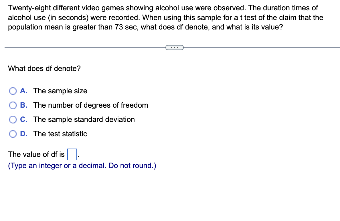 Twenty-eight different video games showing alcohol use were observed. The duration times of
alcohol use (in seconds) were recorded. When using this sample for a t test of the claim that the
population mean is greater than 73 sec, what does df denote, and what is its value?
What does df denote?
O A. The sample size
B. The number of degrees of freedom
C. The sample standard deviation
D. The test statistic
The value of df is
(Type an integer or a decimal. Do not round.)
