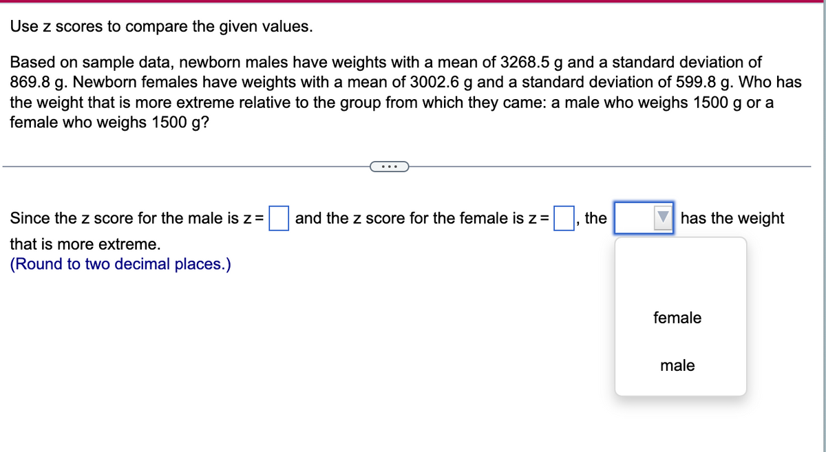 Use z scores to compare the given values.
Based on sample data, newborn males have weights with a mean of 3268.5 g and a standard deviation of
869.8 g. Newborn females have weights with a mean of 3002.6 g and a standard deviation of 599.8 g. Who has
the weight that is more extreme relative to the group from which they came: a male who weighs 1500 g or a
female who weighs 1500 g?
Since the z score for the male is z=
and the z score for the female is z =
the
has the weight
that is more extreme.
(Round to two decimal places.)
female
male
