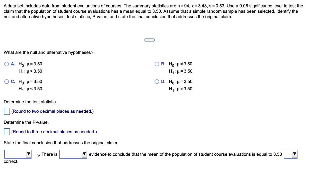 A data set includes data from student evaluations of courses. The summary statistics are n = 94, x= 3.43, s = 0.53. Use a 0.05 significance level to test the
claim that the population of student course evaluations has a mean equal to 3.50. Assume that a simple random sample has been selected. Identify the
null and alternative hypotheses, test statistic, P-value, and state the final conclusion that addresses the original claim.
...
What are the null and alternative hypotheses?
Ο Α. H : μ= 3.50
H1: µ> 3.50
В. Но: и#3.50
H1:µ= 3.50
D. H : μ 3.50
C. Ho: H= 3.50
H1:µ<3.50
H1: µ#3.50
Determine the test statistic.
(Round to two decimal places as needed.)
Determine the P-value.
(Round to three decimal places as needed.)
State the final conclusion that addresses the original claim.
Ho. There is
evidence to conclude that the mean of the population of student course evaluations is equal to 3.50
correct.
