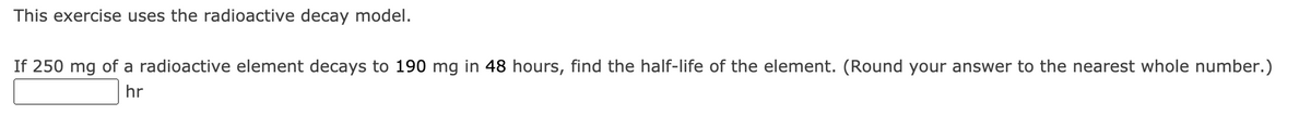 This exercise uses the radioactive decay model.
If 250 mg of a radioactive element decays to 190 mg in 48 hours, find the half-life of the element. (Round your answer to the nearest whole number.)
hr
