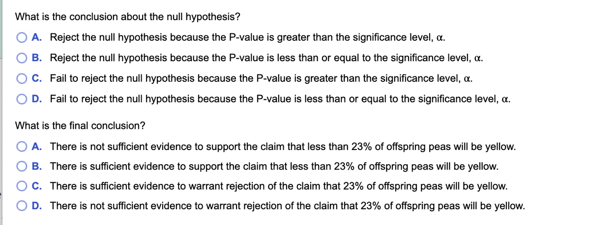What is the conclusion about the null hypothesis?
A. Reject the null hypothesis because the P-value is greater than the significance level, a.
B. Reject the null hypothesis because the P-value is less than or equal to the significance level, a.
C. Fail to reject the null hypothesis because the P-value is greater than the significance level, .
D. Fail to reject the null hypothesis because the P-value is less than or equal to the significance level, .
What is the final conclusion?
A. There is not sufficient evidence to support the claim that less than 23% of offspring peas will be yellow.
B. There is sufficient evidence to support the claim that less than 23% of offspring peas will be yellow.
C. There is sufficient evidence to warrant rejection of the claim that 23% of offspring peas will be yellow.
D. There is not sufficient evidence to warrant rejection of the claim that 23% of offspring peas will be yellow.
