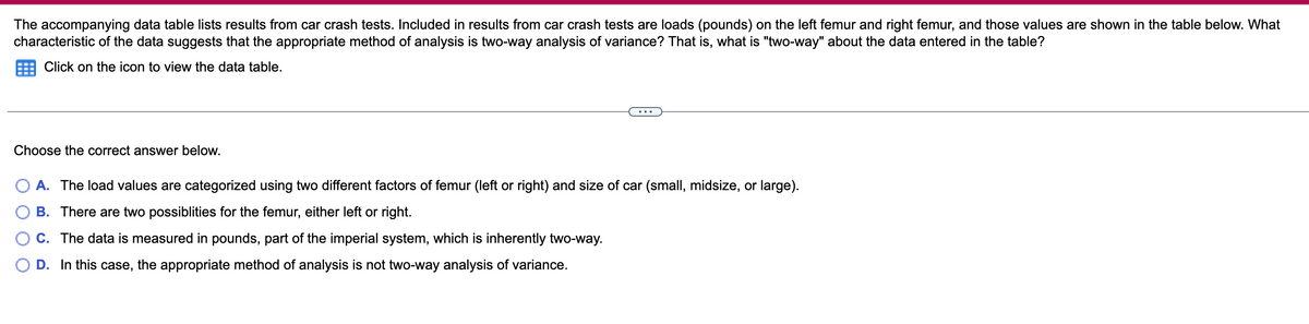The accompanying data table lists results from car crash tests. Included in results from car crash tests are loads (pounds) on the left femur and right femur, and those values are shown in the table below. What
characteristic of the data suggests that the appropriate method of analysis is two-way analysis of variance? That is, what is "two-way" about the data entered in the table?
Click on the icon to view the data table.
...
Choose the correct answer below.
O A. The load values are categorized using two different factors of femur (left or right) and size of car (small, midsize, or large).
B. There are two possiblities for the femur, either left or right.
C. The data is measured in pounds, part of the imperial system, which is inherently two-way.
D. In this case, the appropriate method of analysis is not two-way analysis of variance.
