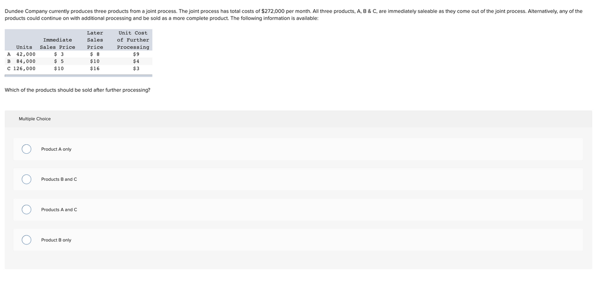 Dundee Company currently produces three products from a joint process. The joint process has total costs of $272,000 per month. All three products, A, B & C, are immediately saleable as they come out of the joint process. Alternatively, any of the
products could continue on with additional processing and be sold as a more complete product. The following information is available:
Later
Unit Cost
of Further
Processing
Immediate
Sales
Units
Sales Price
Price
$ 3
$ 5
A
42,000
$ 8
$9
84,000
$10
$ 4
C 126,000
$10
$16
$3
Which of the products should be sold after further processing?
Multiple Choice
Product A only
Products B and C
Products A and C
Product B only
