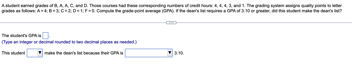 A student earned grades of B, A, A, C, and D. Those courses had these corresponding numbers of credit hours: 4, 4, 4, 3, and 1. The grading system assigns quality points to letter
grades as follows: A = 4; B = 3; C = 2; D = 1; F= 0. Compute the grade-point average (GPA). If the dean's list requires a GPA of 3.10 or greater, did this student make the dean's list?
The student's GPA is
(Type an integer or decimal rounded to two decimal places as needed.)
This student
make the dean's list because their GPA is
3.10.
