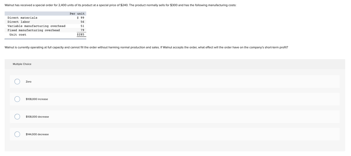 Walnut has received a special order for 2,400 units of its product at a special price of $240. The product normally sells for $300 and has the following manufacturing costs:
Per unit
Direct materials
$ 99
Direct labor
56
Variable manufacturing overhead
51
Fixed manufacturing overhead
79
Unit cost
$285
Walnut is currently operating at full capacity and cannot fill the order without harming normal production and sales. If Walnut accepts the order, what effect will the order have on the company's short-term profit?
Multiple Choice
Zero
$108,000 increase
$108,000 decrease
$144,000 decrease
