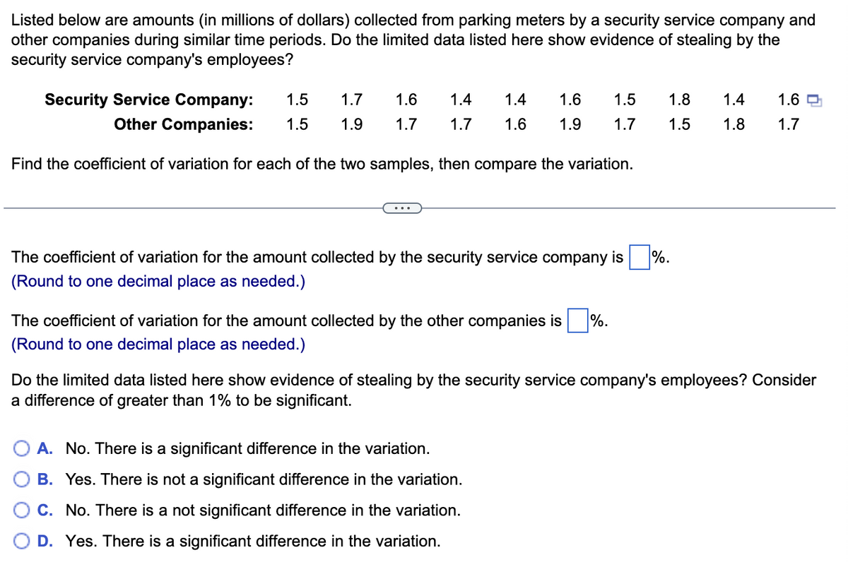 Listed below are amounts (in millions of dollars) collected from parking meters by a security service company and
other companies during similar time periods. Do the limited data listed here show evidence of stealing by the
security service company's employees?
Security Service Company:
1.5
1.7
1.6
1.4
1.4
1.6
1.5
1.8
1.4
1.6
Other Companies:
1.5
1.9
1.7
1.7
1.6
1.9
1.7
1.5
1.8
1.7
Find the coefficient of variation for each of the two samples, then compare the variation.
The coefficient of variation for the amount collected by the security service company is
%.
(Round to one decimal place as needed.)
The coefficient of variation for the amount collected by the other companies is
%.
(Round to one decimal place as needed.)
Do the limited data listed here show evidence of stealing by the security service company's employees? Consider
a difference of greater than 1% to be significant.
A. No. There is a significant difference in the variation.
B. Yes. There is not a significant difference in the variation.
C. No. There is a not significant difference in the variation.
D. Yes. There is a significant difference in the variation.
