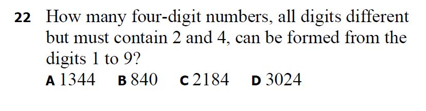 22 How many four-digit numbers, all digits different
but must contain 2 and 4, can be formed from the
digits 1 to 9?
A 1344 в 840
c2184 D 3024
