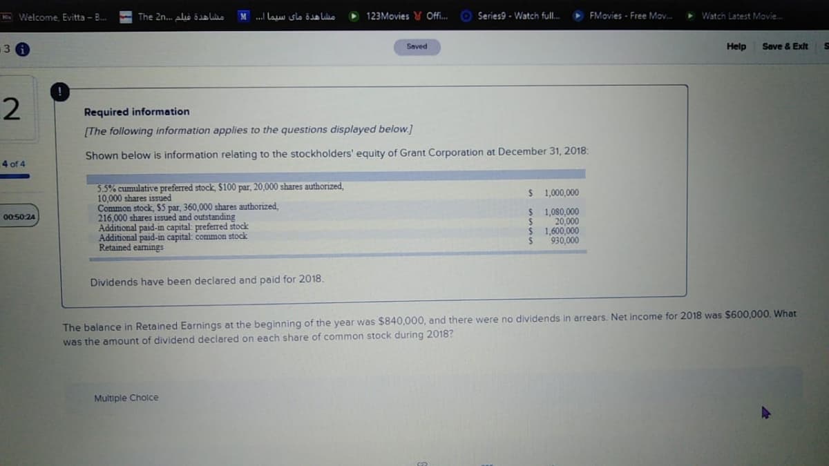 M Welcome. Evitta - B.
The 2n.. alo e
مشاهدة مای سيما ا.
123Movies Offi..
Series9 - Watch full.
FMovies - Free Mov.
> Watch Latest Movie.
13
Help
Save & Exit
Saved
Required information
(The following information applies to the questions displayed below.]
Shown below is information relating to the stockholders' equity of Grant Corporation at December 31, 2018:
4 of 4
5.5% cumulative preferred stock, $100 par, 20,000 shares authorized,
10,000 shares issued
Common stock, $5 par, 360,000 shares authorized.
216,000 shares issued and outstanding
Additional paid-in capital: preferred stock
Additional paid-in capital: common stock
Retained eamings
$ 1,000,000
1,080,000
20,000
1,600,000
930,000
00.5024
Dividends have been declared and paid for 2018.
The balance in Retained Earnings at the beginning of the year was $840,000, and there were
was the amount of dividend declared on each share of common stock during 2018?
dividends in arrears. Net income for 2018 was $600,000. What
Multiple Cholce
