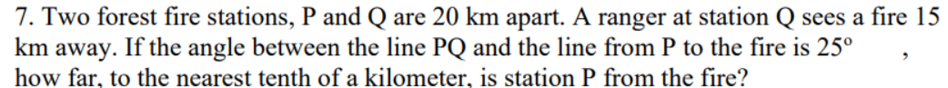 7. Two forest fire stations, P and Q are 20 km apart. A ranger at station Q sees a fire 15
km away. If the angle between the line PQ and the line from P to the fire is 25°
how far, to the nearest tenth of a kilometer, is station P from the fire?