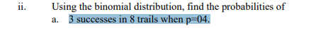 ii.
Using the binomial distribution, find the probabilities of
a. 3 successes in 8 trails when p=04.
