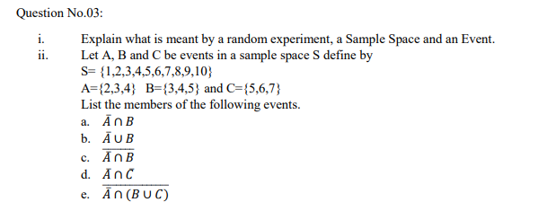 Question No.03:
Explain what is meant by a random experiment, a Sample Space and an Event.
Let A, B and C be events in a sample space S define by
s= {1,2,3,4,5,6,7,8,9,10}
i.
ii.
A={2,3,4} B={3,4,5} and C={5,6,7}
List the members of the following events.
a. ĀnB
b. ĀUB
c. AnB
d. AnC
e. Ān(BU C)
