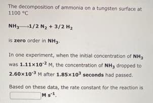 The decomposition of ammonia on a tungsten surface at
1100 °C
NH31/2 N, + 3/2 H2
is zero order in NH3.
In one experiment, when the initial concentration of NH3
was 1.11x102 M, the concentration of NH, dropped to
2.60x103 M after 1.85x10' seconds had passed.
Based on these data, the rate constant for the reaction is
Ms1
