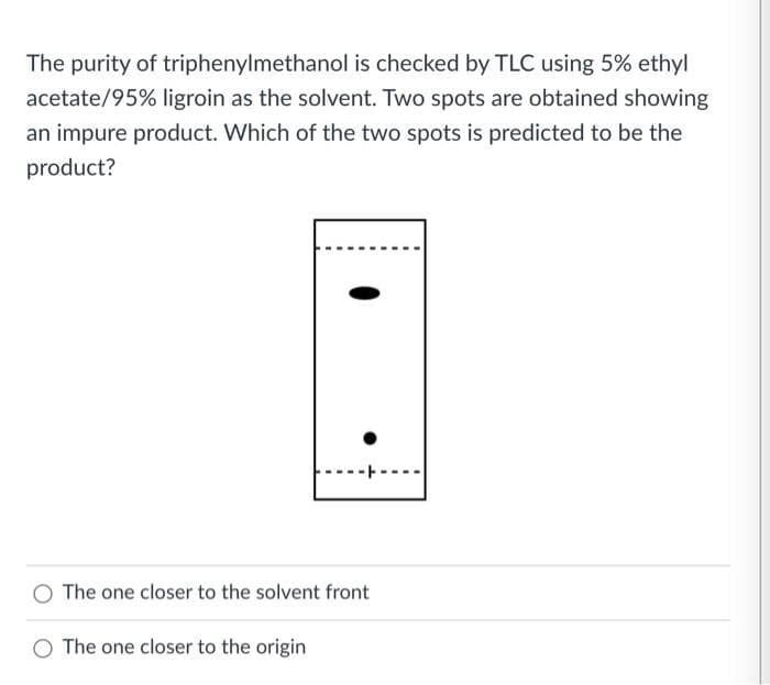 The purity of triphenylmethanol is checked by TLC using 5% ethyl
acetate/95% ligroin as the solvent. Two spots are obtained showing
an impure product. Which of the two spots is predicted to be the
product?
The one closer to the solvent front
O The one closer to the origin
