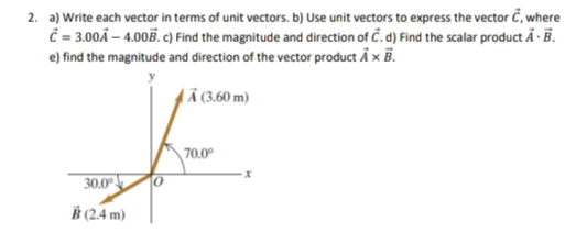 2. a) Write each vector in terms of unit vectors. b) Use unit vectors to express the vector C, where
=300Ä – 4.005. c)Find the magnitude and direction of Č. d) Find the scalar product A - B.
e) find the magnitude and direction of the vector product Å x B.
L Ä (3.60 m)
70.0°
30.0°
B (2.4 m)
