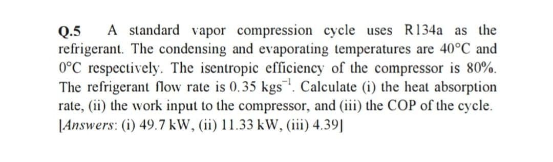 A standard vapor compression cycle uses R134a as the
Q.5
refrigerant. The condensing and evaporating temperatures are 40°C and
0°C respectively. The isentropic efficiency of the compressor is 80%.
The refrigerant flow rate is 0.35 kgs. Calculate (i) the heat absorption
rate, (ii) the work input to the compressor, and (iii) the COP of the cycle.
|Answers: (i) 49.7 kW, (ii) 11.33 kW, (iii) 4.39||
