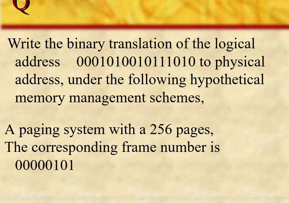 Write the binary translation of the logical
address
0001010010111010 to physical
address, under the following hypothetical
memory management schemes,
A paging system with a 256 pages,
The corresponding frame number is
00000101
