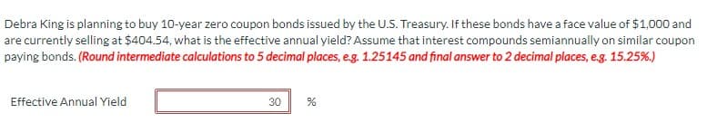 Debra King is planning to buy 10-year zero coupon bonds issued by the U.S. Treasury. If these bonds have a face value of $1,000 and
are currently selling at $404.54, what is the effective annual yield? Assume that interest compounds semiannually on similar coupon
paying bonds. (Round intermediate calculations to 5 decimal places, e.g. 1.25145 and final answer to 2 decimal places, e.g. 15.25%.)
Effective Annual Yield
30
%