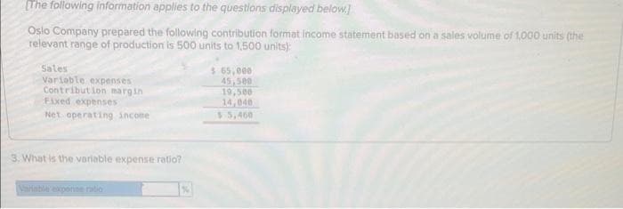 [The following information applies to the questions displayed below.]
Oslo Company prepared the following contribution format income statement based on a sales volume of 1,000 units (the
relevant range of production is 500 units to 1,500 units):
Sales
Variable expenses
Contribution margin
Fixed expenses
Net operating income
3. What is the variable expense ratio?
$ 65,000
45,500
19,500
14,040
$5,460