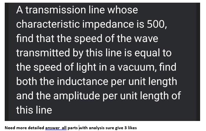 A transmission line whose
characteristic impedance is 500,
find that the speed of the wave
transmitted by this line is equal to
the speed of light in a vacuum, find
both the inductance per unit length
and the amplitude per unit length of
this line
Need more detailed answer all parts with analysis sure give 3 likes
