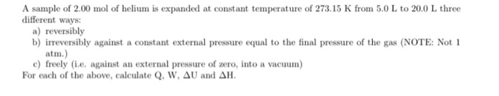 A sample of 2.00 mol of helium is expanded at constant temperature of 273.15 K from 5.0 L to 20.0 L three
different ways:
a) reversibly
b) irreversibly against a constant external pressure equal to the final pressure of the gas (NOTE: Not 1
atm.)
c) freely (i.e. against an external pressure of zero, into a vacuum)
For each of the above, calculate Q, W, AU and AH.
