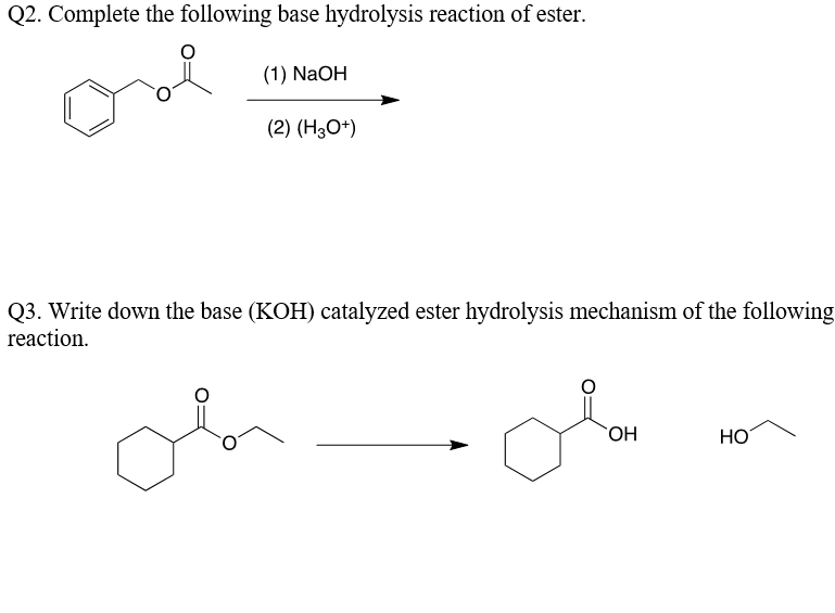 Q2. Complete the following base hydrolysis reaction of ester.
(1) NaOH
(2) (H3O*)
Q3. Write down the base (KOH) catalyzed ester hydrolysis mechanism of the following
reaction.
on
HO.
HO
