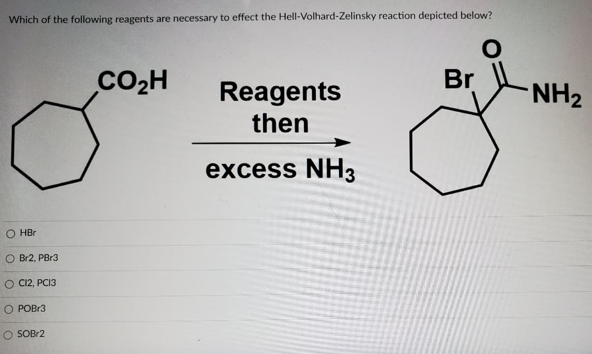 Which of the following reagents are necessary to effect the Hell-Volhard-Zelinsky reaction depicted below?
CO2H
Reagents
Br
NH2
then
excess NH3
O HBr
O Br2, PB13
O C12, PCI3
O POBR3
O SOBR2
