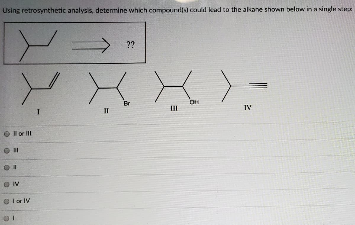 Using retrosynthetic analysis, determine which compound(s) could lead to the alkane shown below in a single step:
??
Br
OH
II
IV
II
Il or III
II
O IV
O I or IV

