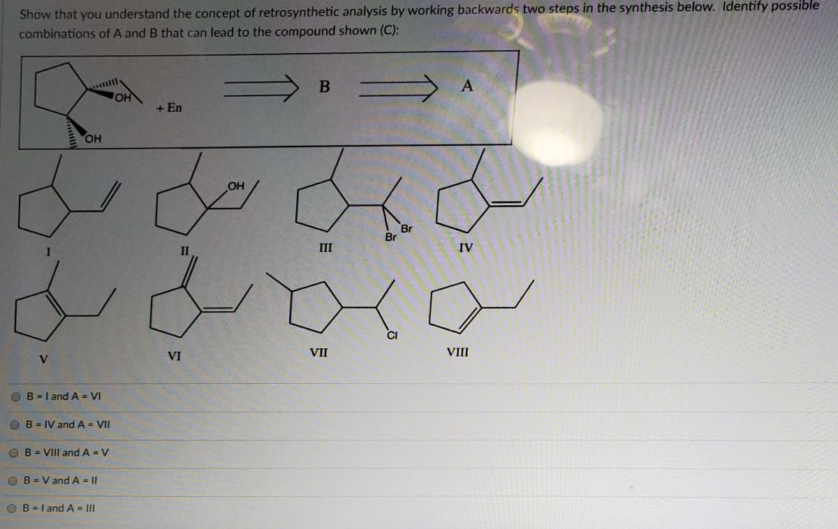 Show that you understand the concept of retrosynthetic analysis by working backwards two steps in the synthesis below. Identify possible
combinations of A and B that can lead to the compound shown (C):
B A
OH
+ En
OH
OH
Br
Br
II
III
IV
VI
VII
VIII
V
O B =I and A = VI
OB = IV and A = VII
O B = VIII and A = V
O B = V and A = ||
O B = I and A = III
