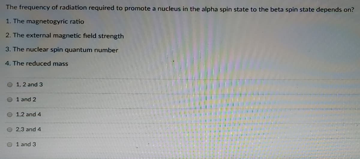 The frequency of radiation required to promote a nucleus in the alpha spin state to the beta spin state depends on?
1. The magnetogyric ratio
2. The external magnetic field strength
3. The nuclear spin quantum number
4. The reduced mass
1, 2 and 3
1 and 2
1,2 and 4
2,3 and 4
1 and 3
