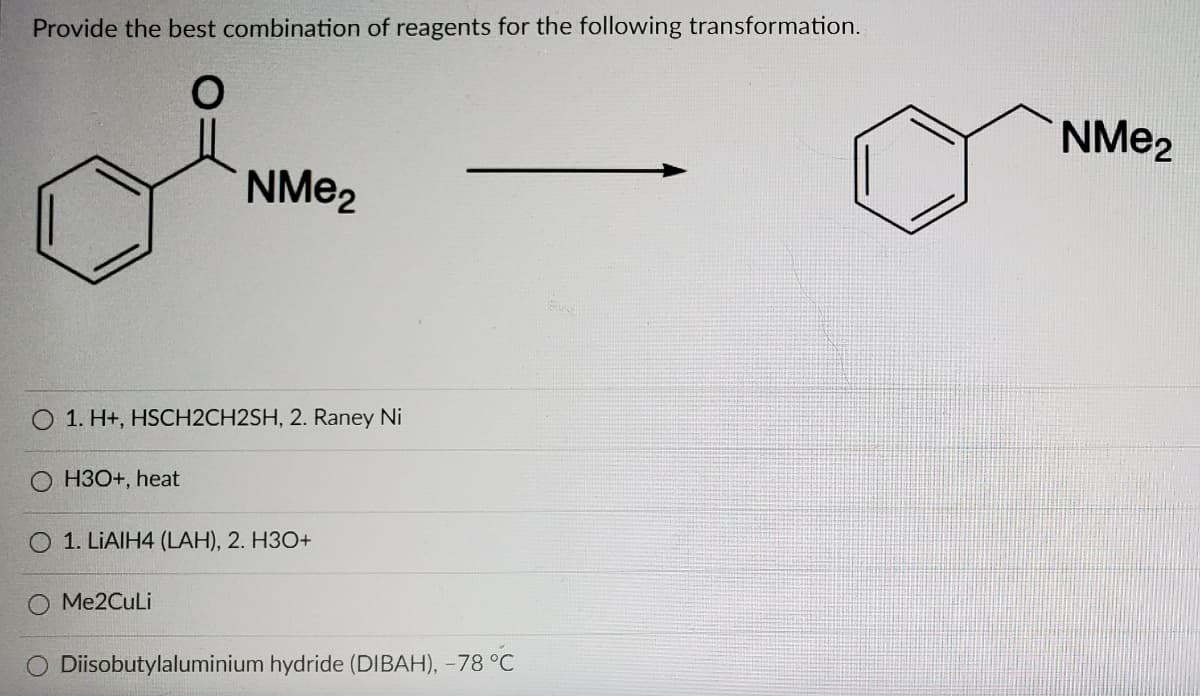 Provide the best combination of reagents for the following transformation.
NME2
NME2
O 1. H+, HSCH2CH2SH, 2. Raney Ni
O H30+, heat
1. LIAIH4 (LAH), 2. H3O+
Me2CuLi
Diisobutylaluminium hydride (DIBAH), -78 °C
