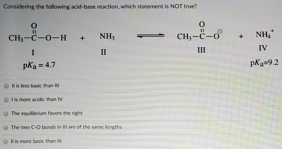 Considering the following acid-base reaction, which statement is NOT true?
11
NH3
CH3-C-O
NH,
CH3-C-0-H
III
IV
I
II
pKa = 4.7
pKa=9.2
Il is less basic than II
O l is more acidic than IV
The equilibrium favors the right
The two C-O bonds in III are of the same lengths
Il is more basic than III
