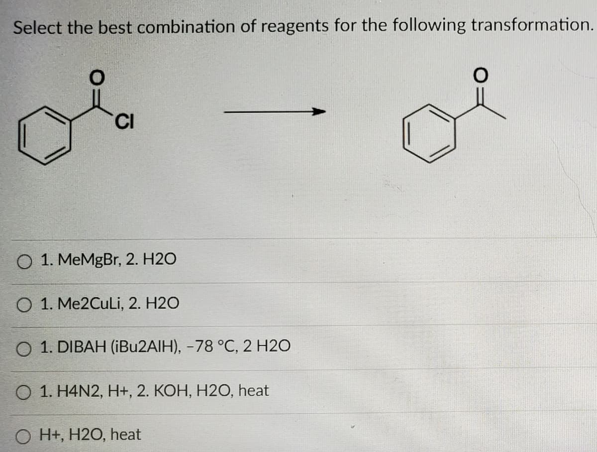 Select the best combination of reagents for the following transformation.
CI
O 1. MeMgBr, 2. H2O
O 1. Me2CuLi, 2. H2O
O 1. DIBAH (IBU2AIH), -78 °C, 2 H2O
O 1. H4N2, H+, 2. KOH, H2O, heat
O H+, H2O, heat
