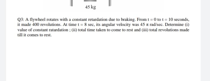 45 kg
Q3: A flywheel rotates with a constant retardation due to braking. From t = 0 to t = 10 seconds,
it made 400 revolutions. At time t = 8 sec, its angular velocity was 45 a rad/sec. Determine (i)
value of constant ratardation ; (ii) total time taken to come to rest and (iii) total revolutions made
till it comes to rest.

