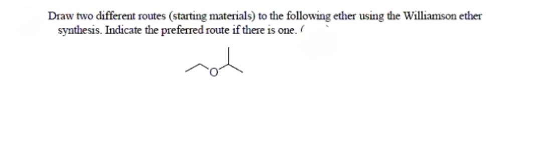 Draw two different routes (starting materials) to the following ether using the Williamson ether
synthesis. Indicate the preferred route if there is one.
