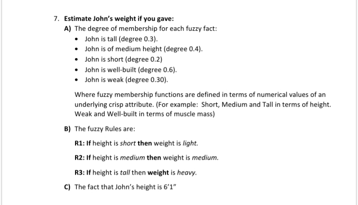 7. Estimate John's weight if you gave:
A) The degree of membership for each fuzzy fact:
• John is tall (degree 0.3).
• John is of medium height (degree 0.4).
• John is short (degree 0.2)
• John is well-built (degree 0.6).
• John is weak (degree 0.30).
Where fuzzy membership functions are defined in terms of numerical values of an
underlying crisp attribute. (For example: Short, Medium and Tall in terms of height.
Weak and Well-built in terms of muscle mass)
B) The fuzzy Rules are:
R1: If height is short then weight is light.
R2: If height is medium then weight is medium.
R3: If height is tall then weight is heavy.
C) The fact that John's height is 6'1"

